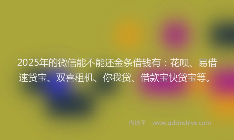 2025年的微信能不能还金条借钱有：花呗、易借速贷宝、双喜租机、你我贷、借款宝快贷宝等。