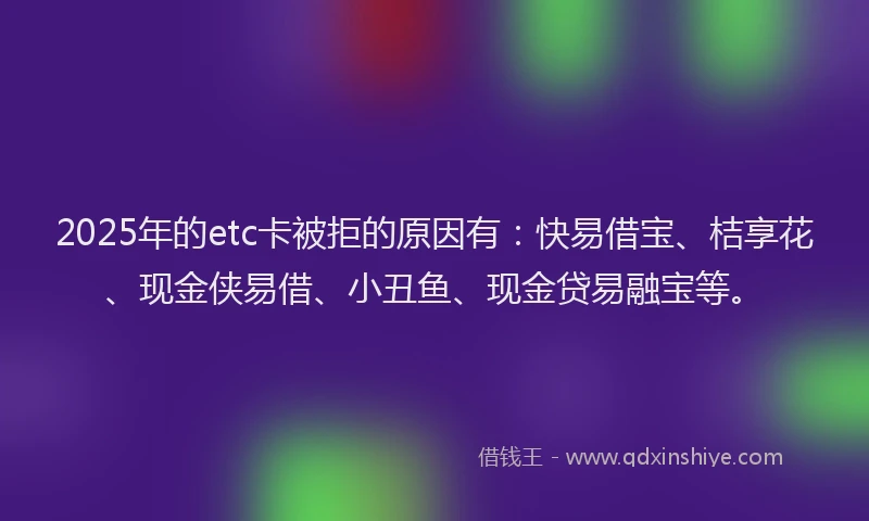 2025年的etc卡被拒的原因有：快易借宝、桔享花、现金侠易借、小丑鱼、现金贷易融宝等。
