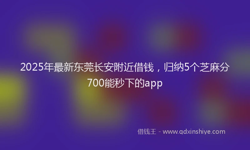 2025年最新东莞长安附近借钱，归纳5个芝麻分700能秒下的app