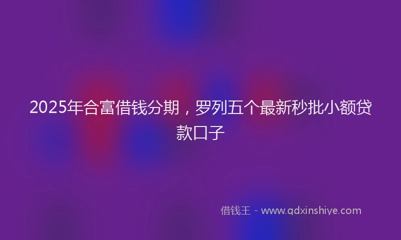 2025年合富借钱分期，罗列五个最新秒批小额贷款口子