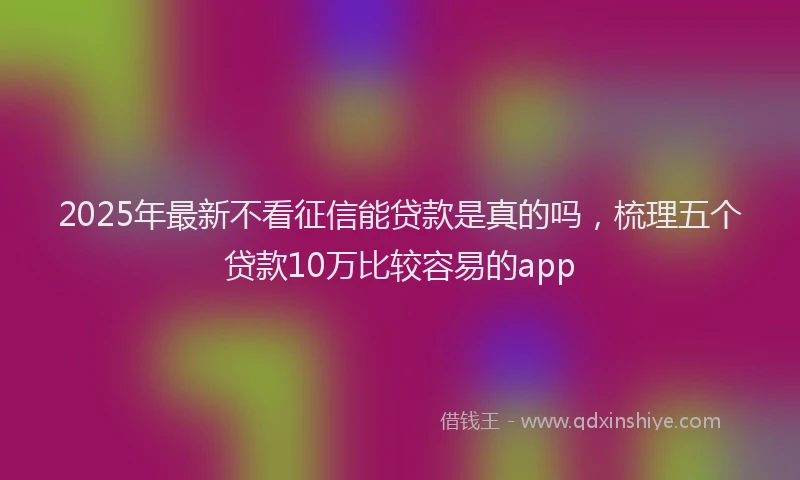 2025年最新不看征信能贷款是真的吗，梳理五个贷款10万比较容易的app