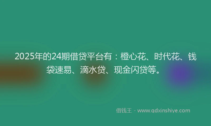 2025年的24期借贷平台有：橙心花、时代花、钱袋速易、滴水贷、现金闪贷等。
