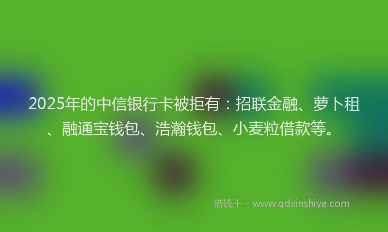 2025年的中信银行卡被拒有：招联金融、萝卜租、融通宝钱包、浩瀚钱包、小麦粒借款等。