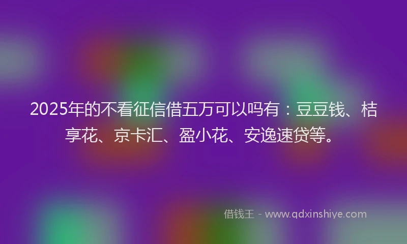 2025年的不看征信借五万可以吗有：豆豆钱、桔享花、京卡汇、盈小花、安逸速贷等。