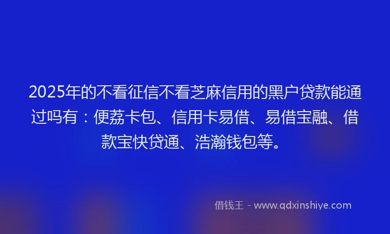 2025年的不看征信不看芝麻信用的黑户贷款能通过吗有：便荔卡包、信用卡易借、易借宝融、借款宝快贷通、浩瀚钱包等。