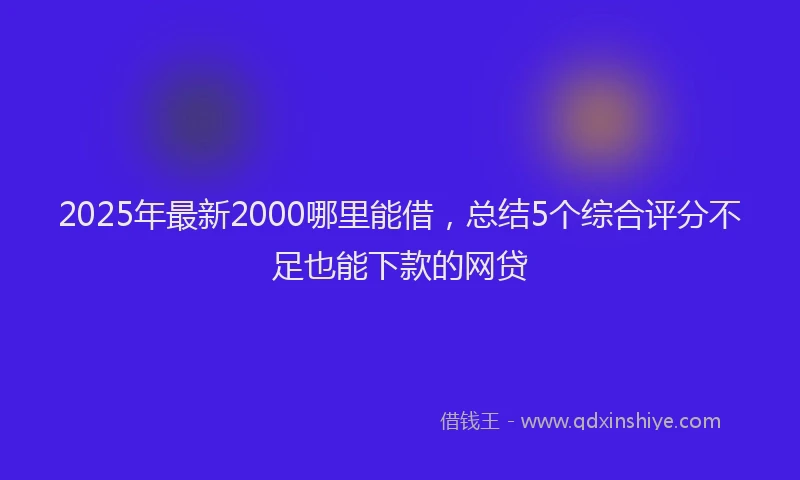 2025年最新2000哪里能借，总结5个综合评分不足也能下款的网贷