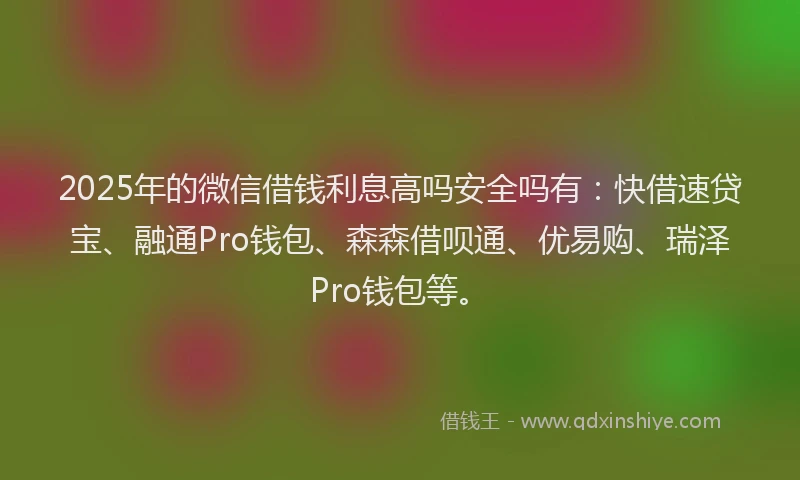 2025年的微信借钱利息高吗安全吗有：快借速贷宝、融通Pro钱包、森森借呗通、优易购、瑞泽Pro钱包等。