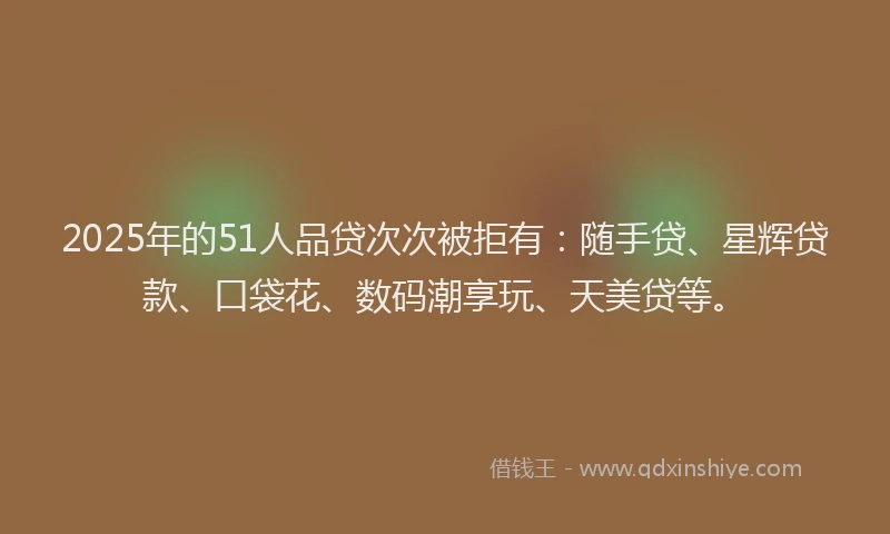 2025年的51人品贷次次被拒有：随手贷、星辉贷款、口袋花、数码潮享玩、天美贷等。