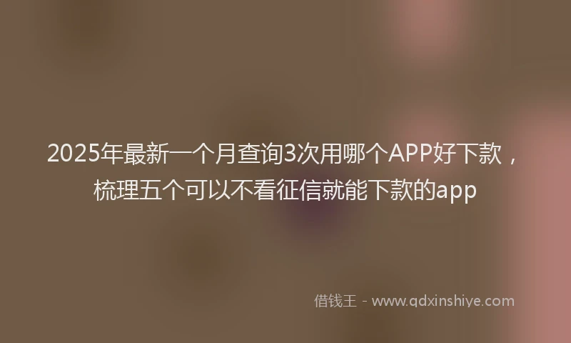 2025年最新一个月查询3次用哪个APP好下款，梳理五个可以不看征信就能下款的app