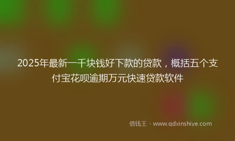 2025年最新一千块钱好下款的贷款，概括五个支付宝花呗逾期万元快速贷款软件