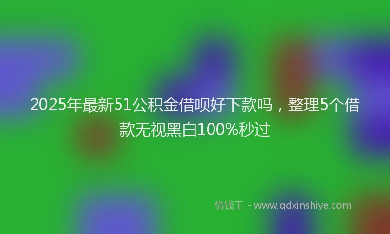 2025年最新51公积金借呗好下款吗，整理5个借款无视黑白100%秒过
