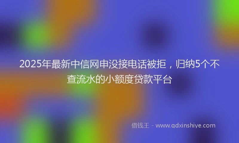 2025年最新中信网申没接电话被拒，归纳5个不查流水的小额度贷款平台