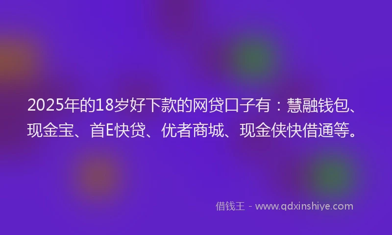 2025年的18岁好下款的网贷口子有：慧融钱包、现金宝、首E快贷、优者商城、现金侠快借通等。