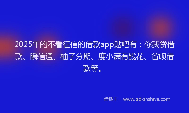 2025年的不看征信的借款app贴吧有：你我贷借款、瞬信通、柚子分期、度小满有钱花、省呗借款等。