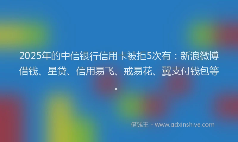 2025年的中信银行信用卡被拒5次有：新浪微博借钱、星贷、信用易飞、戒易花、翼支付钱包等。