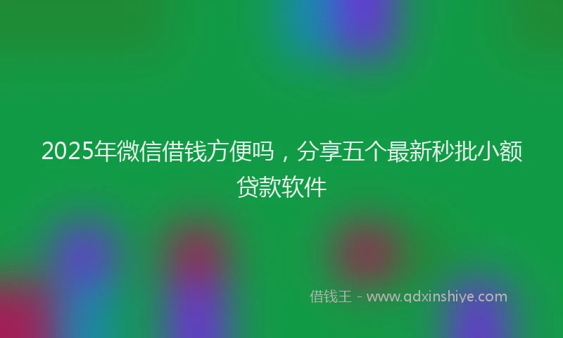 2025年微信借钱方便吗，分享五个最新秒批小额贷款软件