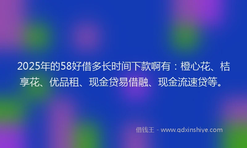 2025年的58好借多长时间下款啊有：橙心花、桔享花、优品租、现金贷易借融、现金流速贷等。
