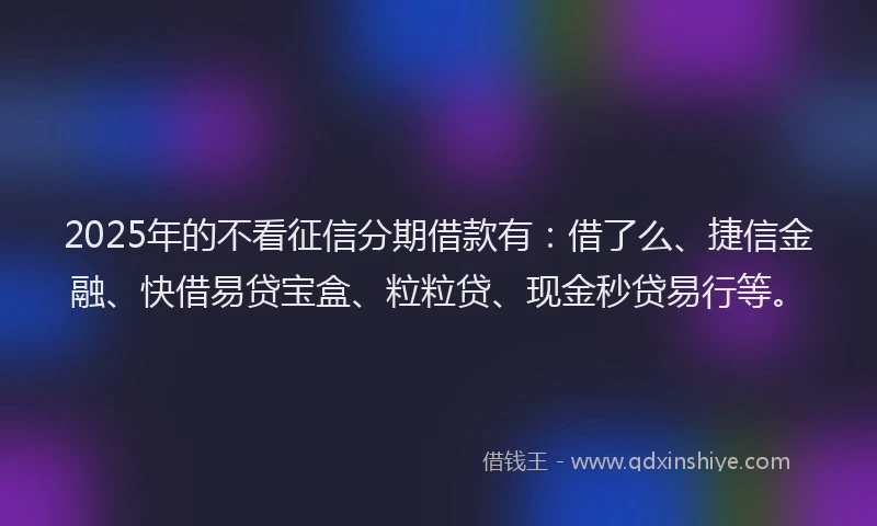 2025年的不看征信分期借款有：借了么、捷信金融、快借易贷宝盒、粒粒贷、现金秒贷易行等。