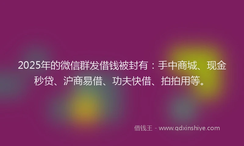 2025年的微信群发借钱被封有：手中商城、现金秒贷、沪商易借、功夫快借、拍拍用等。
