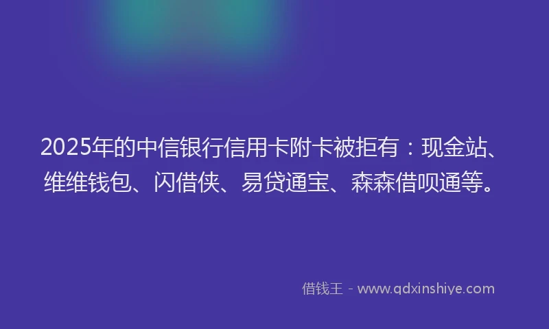 2025年的中信银行信用卡附卡被拒有：现金站、维维钱包、闪借侠、易贷通宝、森森借呗通等。