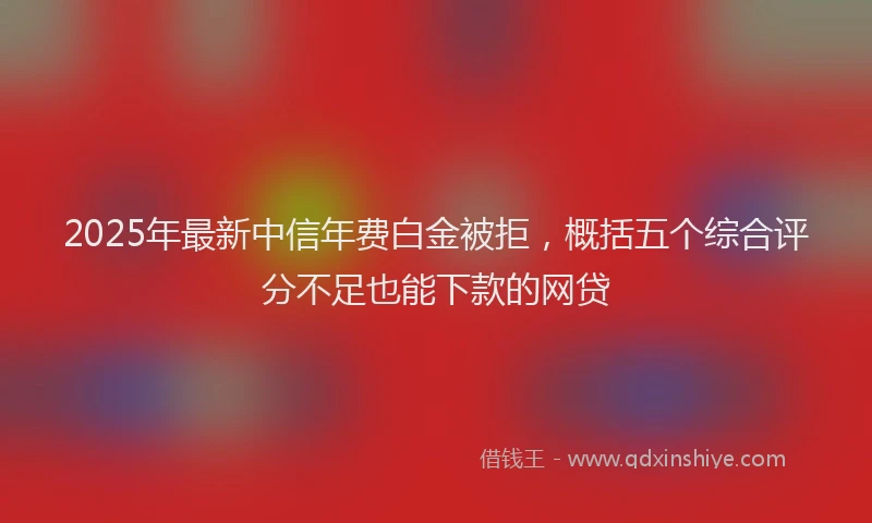 2025年最新中信年费白金被拒，概括五个综合评分不足也能下款的网贷