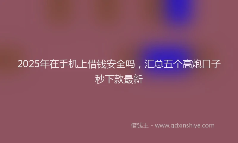 2025年在手机上借钱安全吗，汇总五个高炮口子秒下款最新