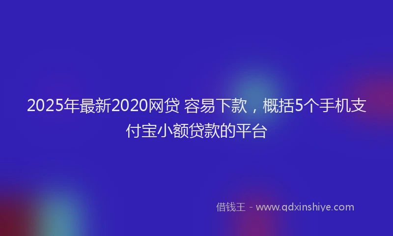 2025年最新2020网贷 容易下款，概括5个手机支付宝小额贷款的平台