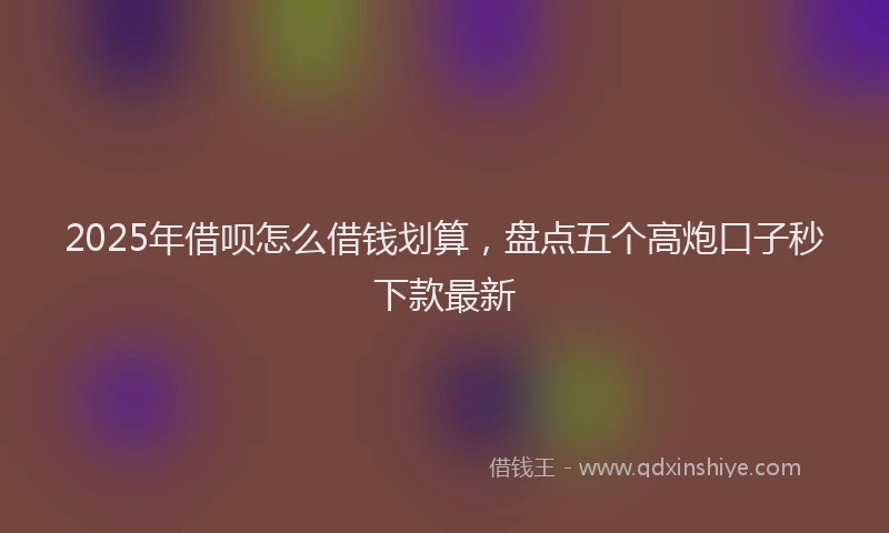 2025年借呗怎么借钱划算，盘点五个高炮口子秒下款最新
