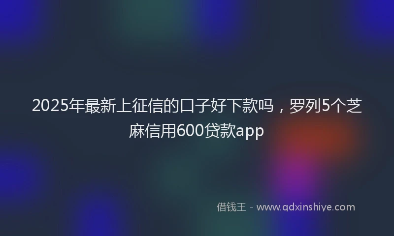 2025年最新上征信的口子好下款吗，罗列5个芝麻信用600贷款app