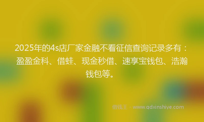 2025年的4s店厂家金融不看征信查询记录多有：盈盈金科、借蛙、现金秒借、速享宝钱包、浩瀚钱包等。