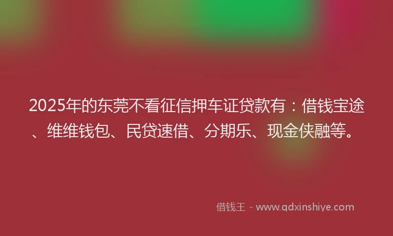 2025年的东莞不看征信押车证贷款有：借钱宝途、维维钱包、民贷速借、分期乐、现金侠融等。