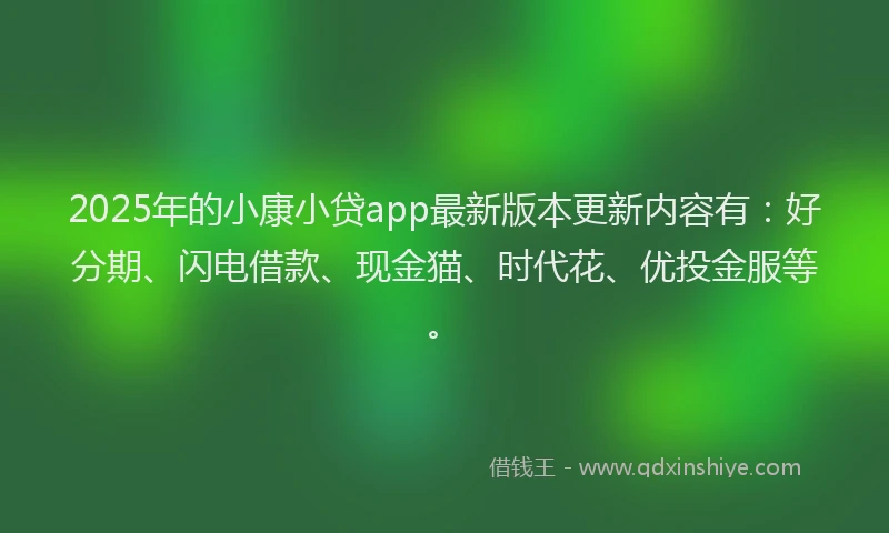 2025年的小康小贷app最新版本更新内容有：好分期、闪电借款、现金猫、时代花、优投金服等。