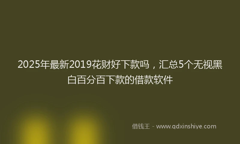2025年最新2019花财好下款吗，汇总5个无视黑白百分百下款的借款软件