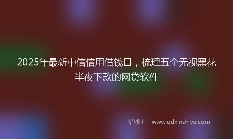 2025年最新中信信用借钱日，梳理五个无视黑花半夜下款的网贷软件