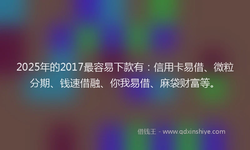 2025年的2017最容易下款有：信用卡易借、微粒分期、钱速借融、你我易借、麻袋财富等。