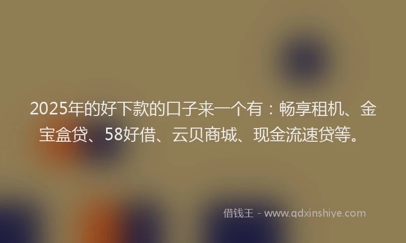 2025年的好下款的口子来一个有：畅享租机、金宝盒贷、58好借、云贝商城、现金流速贷等。