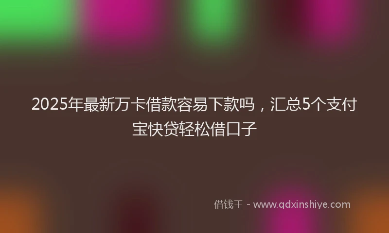 2025年最新万卡借款容易下款吗，汇总5个支付宝快贷轻松借口子