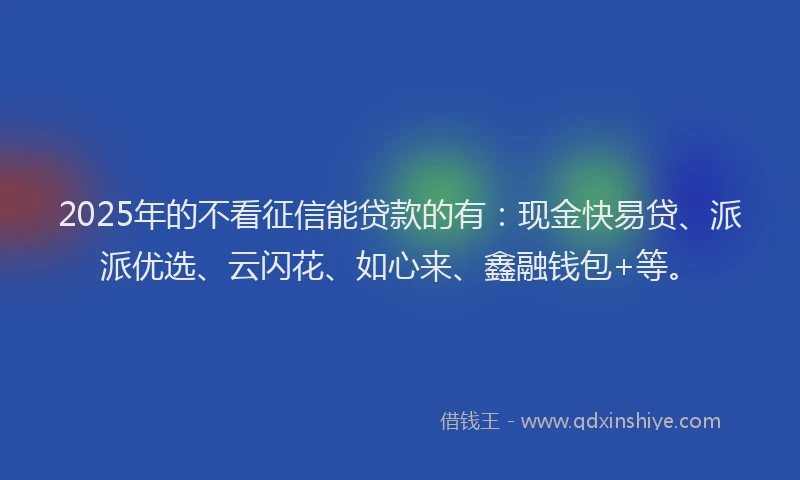 2025年的不看征信能贷款的有：现金快易贷、派派优选、云闪花、如心来、鑫融钱包+等。