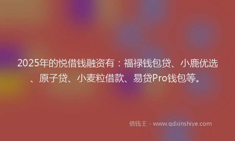 2025年的悦借钱融资有：福禄钱包贷、小鹿优选、原子贷、小麦粒借款、易贷Pro钱包等。