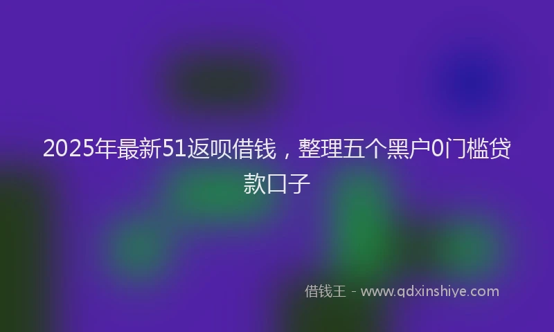 2025年最新51返呗借钱，整理五个黑户0门槛贷款口子