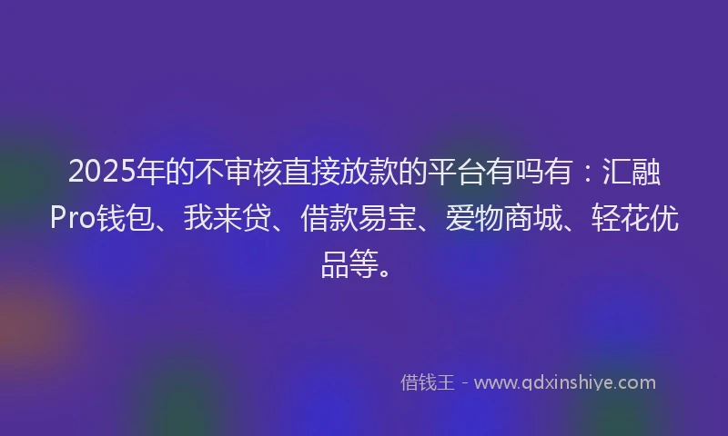 2025年的不审核直接放款的平台有吗有：汇融Pro钱包、我来贷、借款易宝、爱物商城、轻花优品等。