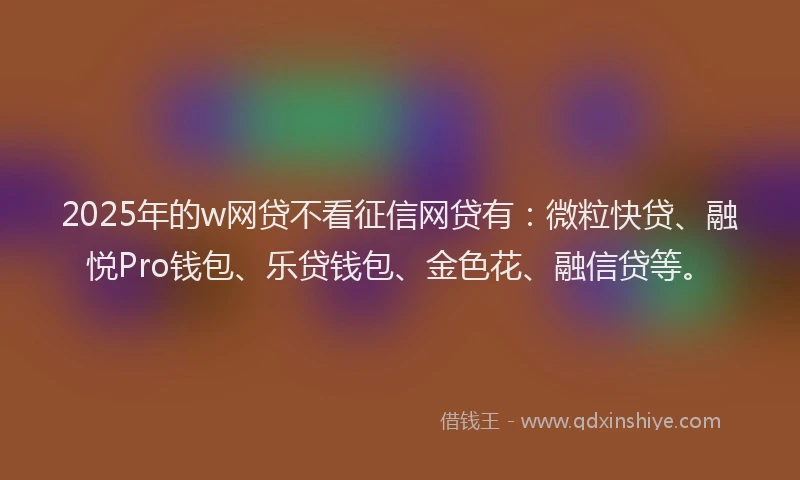 2025年的w网贷不看征信网贷有：微粒快贷、融悦Pro钱包、乐贷钱包、金色花、融信贷等。