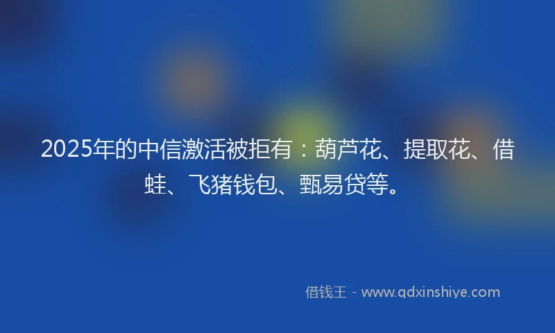 2025年的中信激活被拒有：葫芦花、提取花、借蛙、飞猪钱包、甄易贷等。