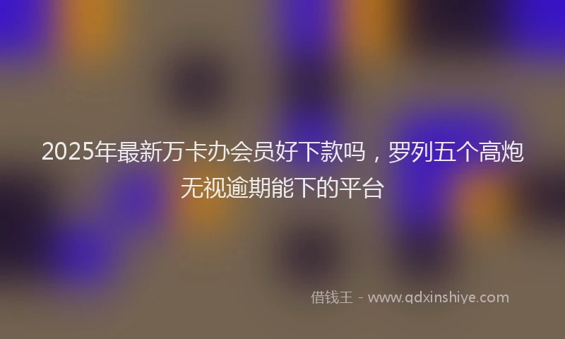 2025年最新万卡办会员好下款吗，罗列五个高炮无视逾期能下的平台