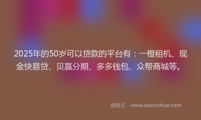 2025年的50岁可以贷款的平台有：一橙租机、现金快易贷、贝赢分期、多多钱包、众帮商城等。
