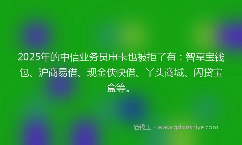 2025年的中信业务员申卡也被拒了有：智享宝钱包、沪商易借、现金侠快借、丫头商城、闪贷宝盒等。