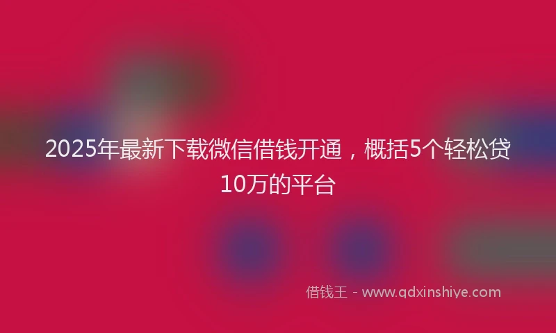 2025年最新下载微信借钱开通，概括5个轻松贷10万的平台