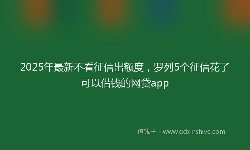 2025年最新不看征信出额度，罗列5个征信花了可以借钱的网贷app