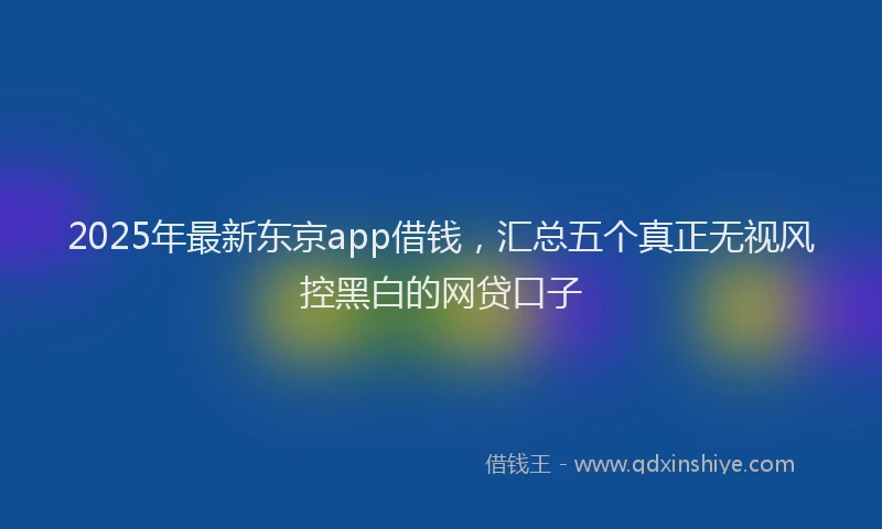 2025年最新东京app借钱，汇总五个真正无视风控黑白的网贷口子