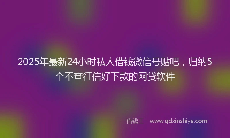 2025年最新24小时私人借钱微信号贴吧，归纳5个不查征信好下款的网贷软件